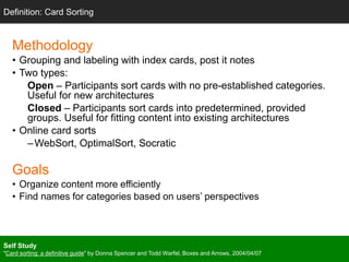 Methodology
• Grouping and labeling with index cards, post it notes
• Two types:
Open – Participants sort cards with no pre-established categories.
Useful for new architectures
Closed – Participants sort cards into predetermined, provided
groups. Useful for fitting content into existing architectures
• Online card sorts
–WebSort, OptimalSort, Socratic
Goals
• Organize content more efficiently
• Find names for categories based on users’ perspectives
Definition: Card Sorting
Self Study
"Card sorting: a definitive guide" by Donna Spencer and Todd Warfel, Boxes and Arrows, 2004/04/07
 