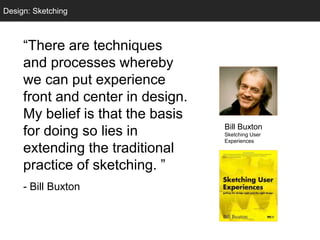 Sketching
“There are techniques
and processes whereby
we can put experience
front and center in design.
My belief is that the basis
for doing so lies in
extending the traditional
practice of sketching. ”
- Bill Buxton
Design: Sketching
Bill Buxton
Sketching User
Experiences
 