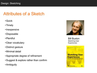 Bill Buxton
Sketching User
Experiences
Sketching
Attributes of a Sketch
•Quick
•Timely
•Inexpensive
•Disposable
•Plentiful
•Clear vocabulary
•Distinct gesture
•Minimal detail
•Appropriate degree of refinement
•Suggest & explore rather than confirm
•Ambiguity
Design: Sketching
 