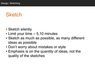 Sketch
• Sketch silently
• Limit your time – 5,10 minutes
• Sketch as much as possible, as many different
ideas as possible
• Don’t worry about mistakes or style
• Emphasis is on the quantity of ideas, not the
quality of the sketches
Design: Sketching
 