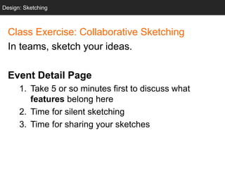 Design: Sketching
Class Exercise: Collaborative Sketching
In teams, sketch your ideas.
Event Detail Page
1. Take 5 or so minutes first to discuss what
features belong here
2. Time for silent sketching
3. Time for sharing your sketches
Design: Sketching
 