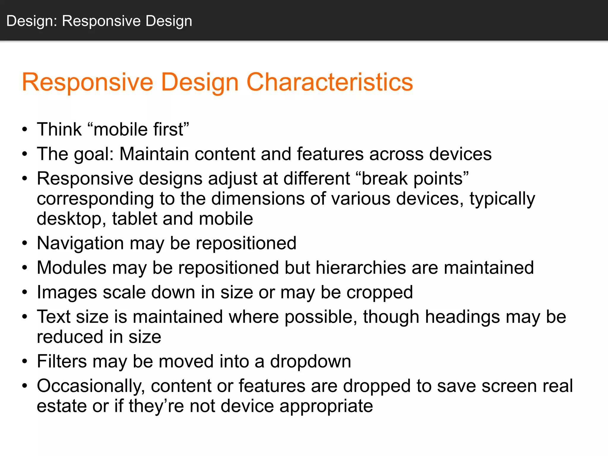 Responsive Design Characteristics
• Think “mobile first”
• The goal: Maintain content and features across devices
• Responsive designs adjust at different “break points”
corresponding to the dimensions of various devices, typically
desktop, tablet and mobile
• Navigation may be repositioned
• Modules may be repositioned but hierarchies are maintained
• Images scale down in size or may be cropped
• Text size is maintained where possible, though headings may be
reduced in size
• Filters may be moved into a dropdown
• Occasionally, content or features are dropped to save screen real
estate or if they’re not device appropriate
Design: Responsive Design
 