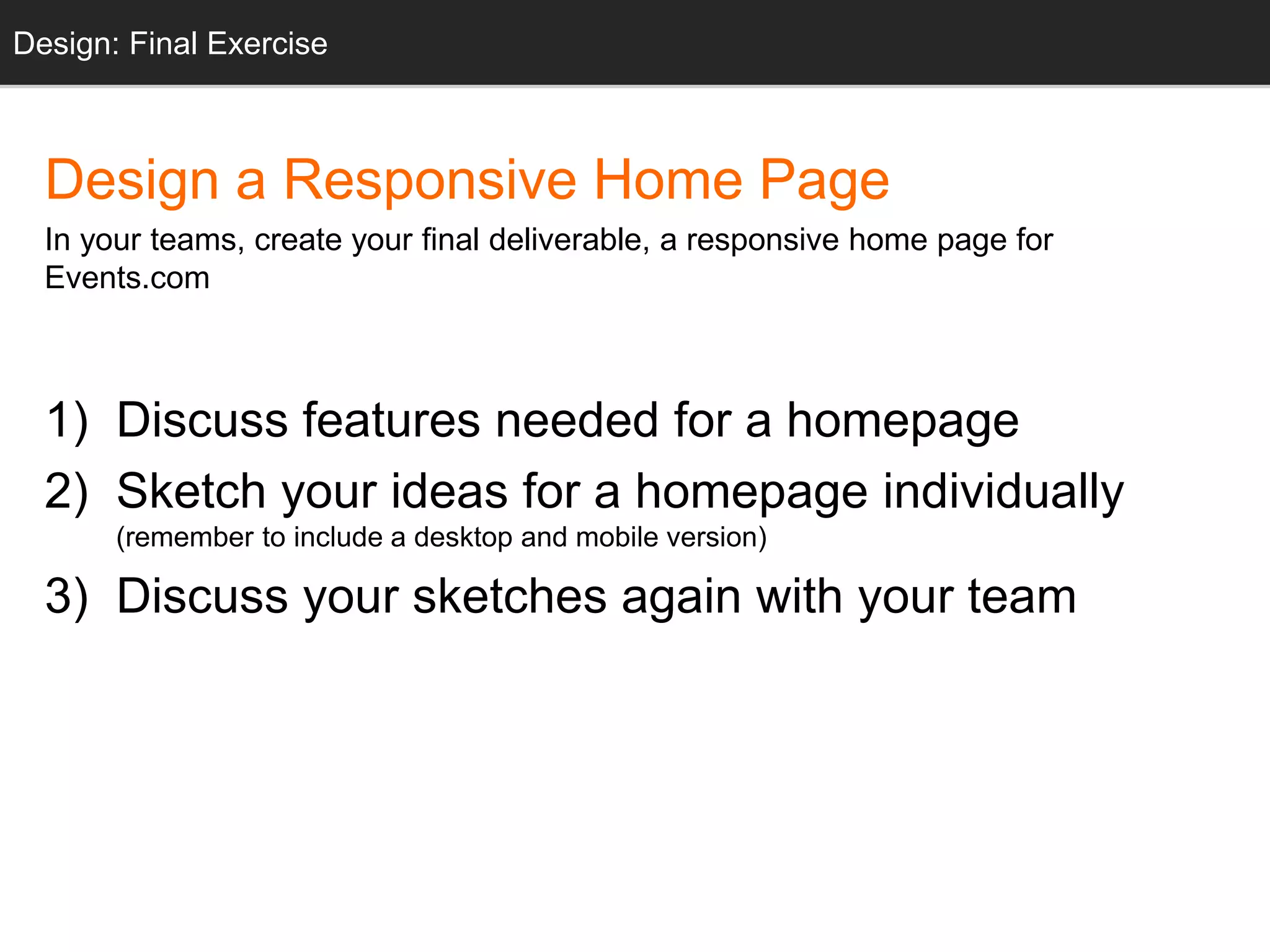 Design: Sketching
Design a Responsive Home Page
In your teams, create your final deliverable, a responsive home page for
Events.com
1) Discuss features needed for a homepage
2) Sketch your ideas for a homepage individually
(remember to include a desktop and mobile version)
3) Discuss your sketches again with your team
Design: Final Exercise
 