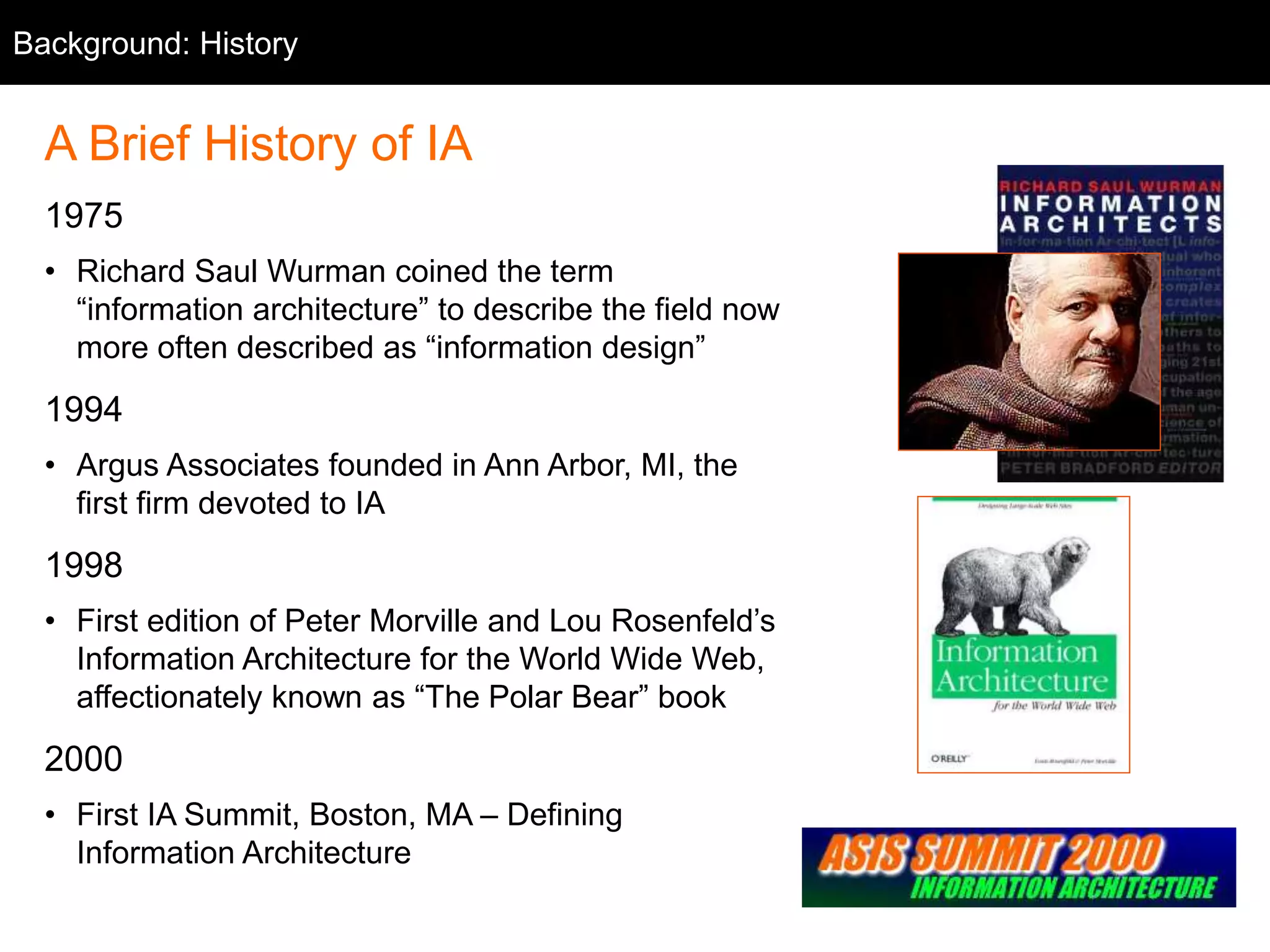Background: History
A Brief History of IA
1975
• Richard Saul Wurman coined the term
“information architecture” to describe the field now
more often described as “information design”
1994
• Argus Associates founded in Ann Arbor, MI, the
first firm devoted to IA
1998
• First edition of Peter Morville and Lou Rosenfeld’s
Information Architecture for the World Wide Web,
affectionately known as “The Polar Bear” book
2000
• First IA Summit, Boston, MA – Defining
Information Architecture
 