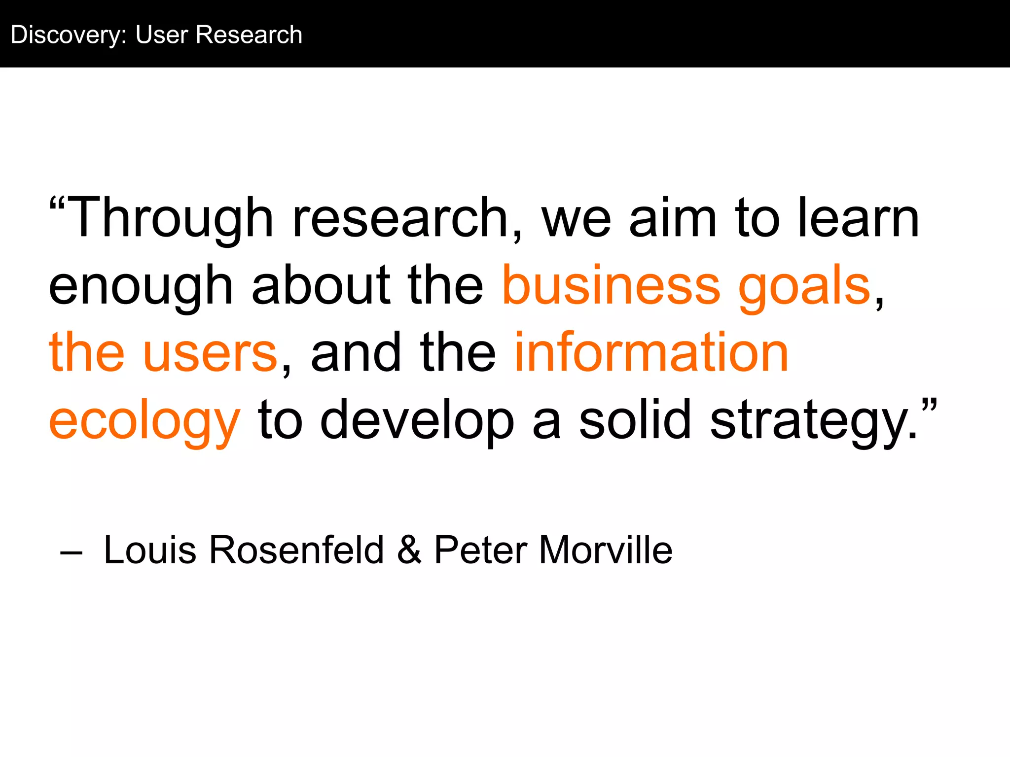 User Research
“Through research, we aim to learn
enough about the business goals,
the users, and the information
ecology to develop a solid strategy.”
– Louis Rosenfeld & Peter Morville
Discovery: User Research
 