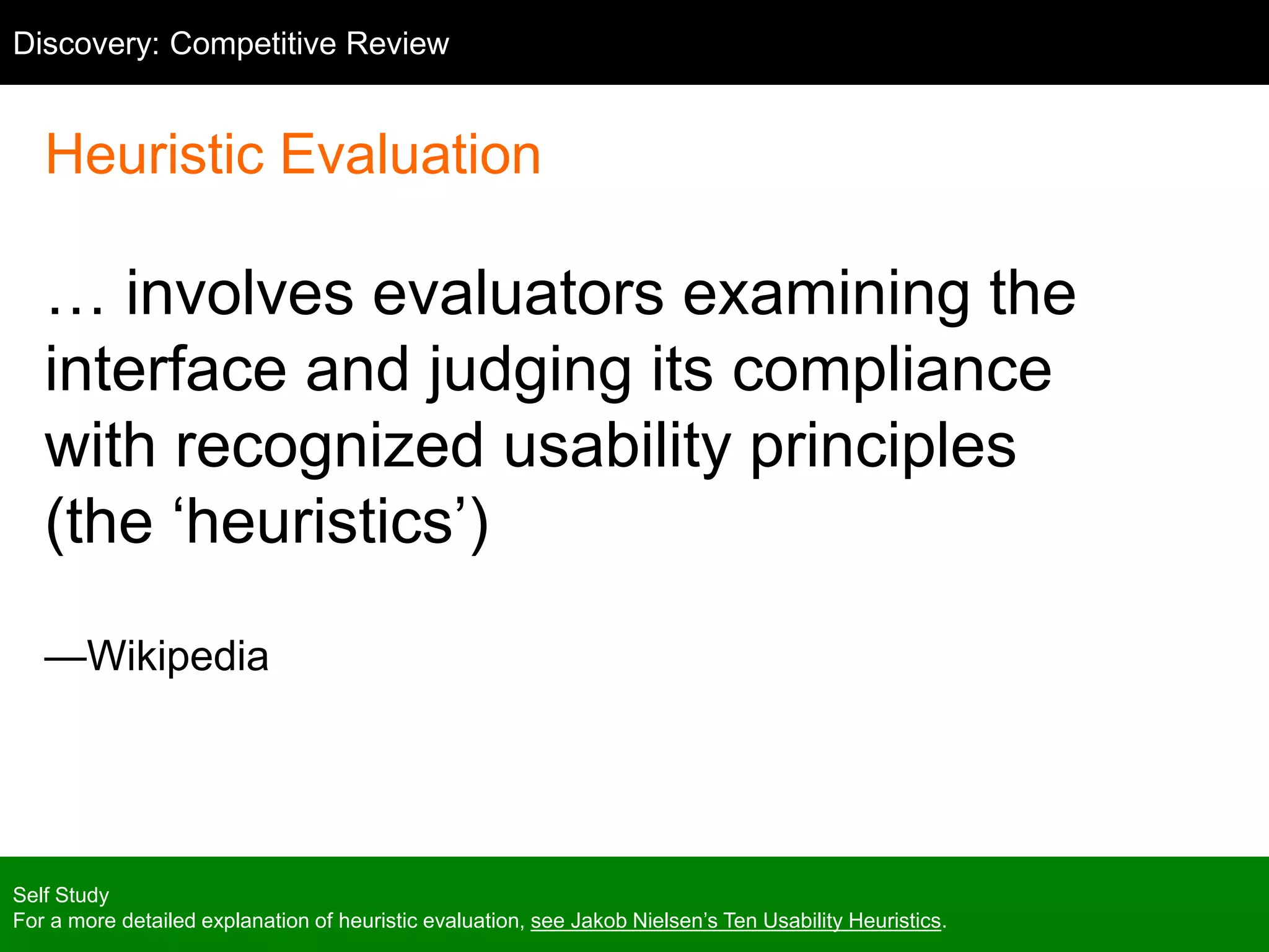 Heuristic Evaluation
… involves evaluators examining the
interface and judging its compliance
with recognized usability principles
(the ‘heuristics’)
—Wikipedia
Self Study
For a more detailed explanation of heuristic evaluation, see Jakob Nielsen’s Ten Usability Heuristics.
Discovery: Competitive Review
 