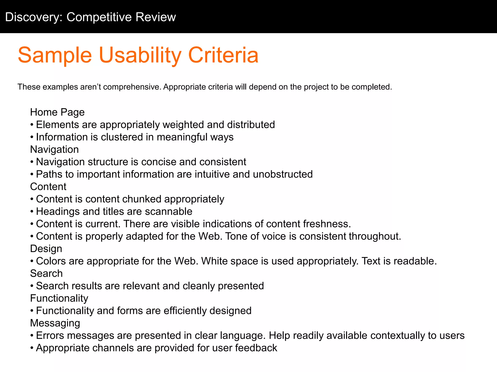 Sample Usability Criteria
These examples aren’t comprehensive. Appropriate criteria will depend on the project to be completed.
Home Page
• Elements are appropriately weighted and distributed
• Information is clustered in meaningful ways
Navigation
• Navigation structure is concise and consistent
• Paths to important information are intuitive and unobstructed
Content
• Content is content chunked appropriately
• Headings and titles are scannable
• Content is current. There are visible indications of content freshness.
• Content is properly adapted for the Web. Tone of voice is consistent throughout.
Design
• Colors are appropriate for the Web. White space is used appropriately. Text is readable.
Search
• Search results are relevant and cleanly presented
Functionality
• Functionality and forms are efficiently designed
Messaging
• Errors messages are presented in clear language. Help readily available contextually to users
• Appropriate channels are provided for user feedback
Discovery: Competitive Review
 