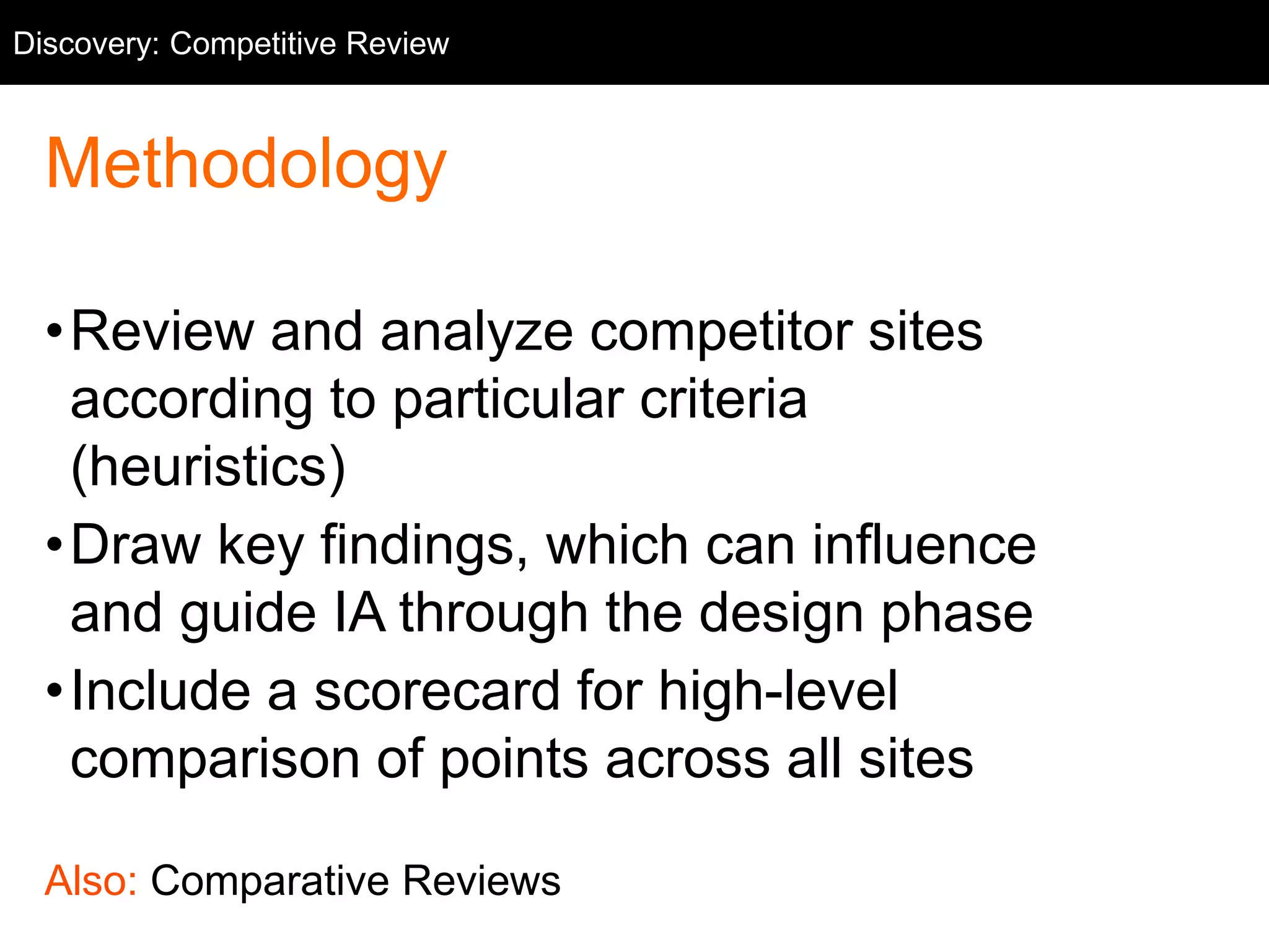 Methodology
•Review and analyze competitor sites
according to particular criteria
(heuristics)
•Draw key findings, which can influence
and guide IA through the design phase
•Include a scorecard for high-level
comparison of points across all sites
Also: Comparative Reviews
Discovery: Competitive Review
 