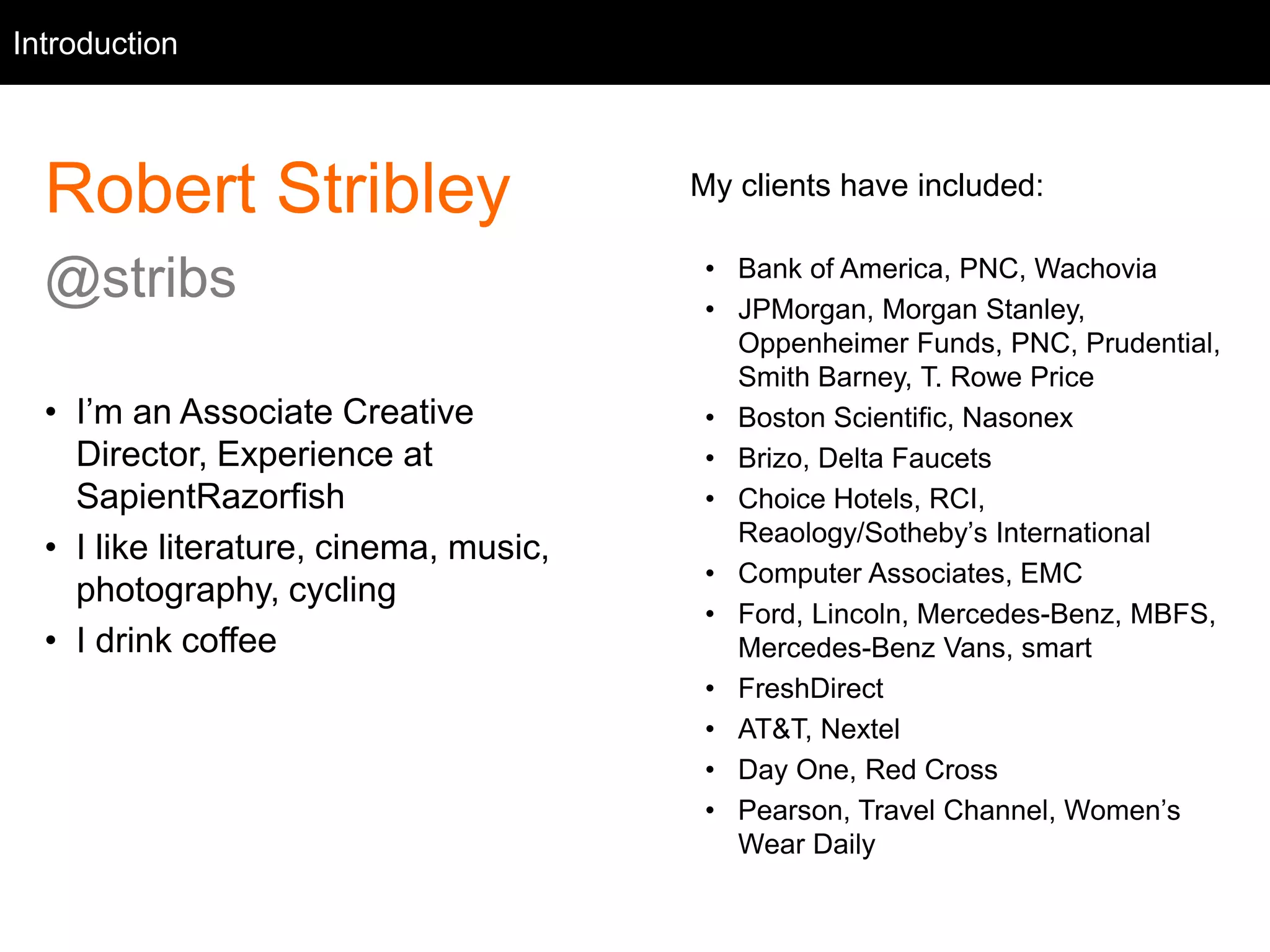 Intro
Robert Stribley
@stribs
• I’m an Associate Creative
Director, Experience at
SapientRazorfish
• I like literature, cinema, music,
photography, cycling
• I drink coffee
Introduction
My clients have included:
• Bank of America, PNC, Wachovia
• JPMorgan, Morgan Stanley,
Oppenheimer Funds, PNC, Prudential,
Smith Barney, T. Rowe Price
• Boston Scientific, Nasonex
• Brizo, Delta Faucets
• Choice Hotels, RCI,
Reaology/Sotheby’s International
• Computer Associates, EMC
• Ford, Lincoln, Mercedes-Benz, MBFS,
Mercedes-Benz Vans, smart
• FreshDirect
• AT&T, Nextel
• Day One, Red Cross
• Pearson, Travel Channel, Women’s
Wear Daily
 