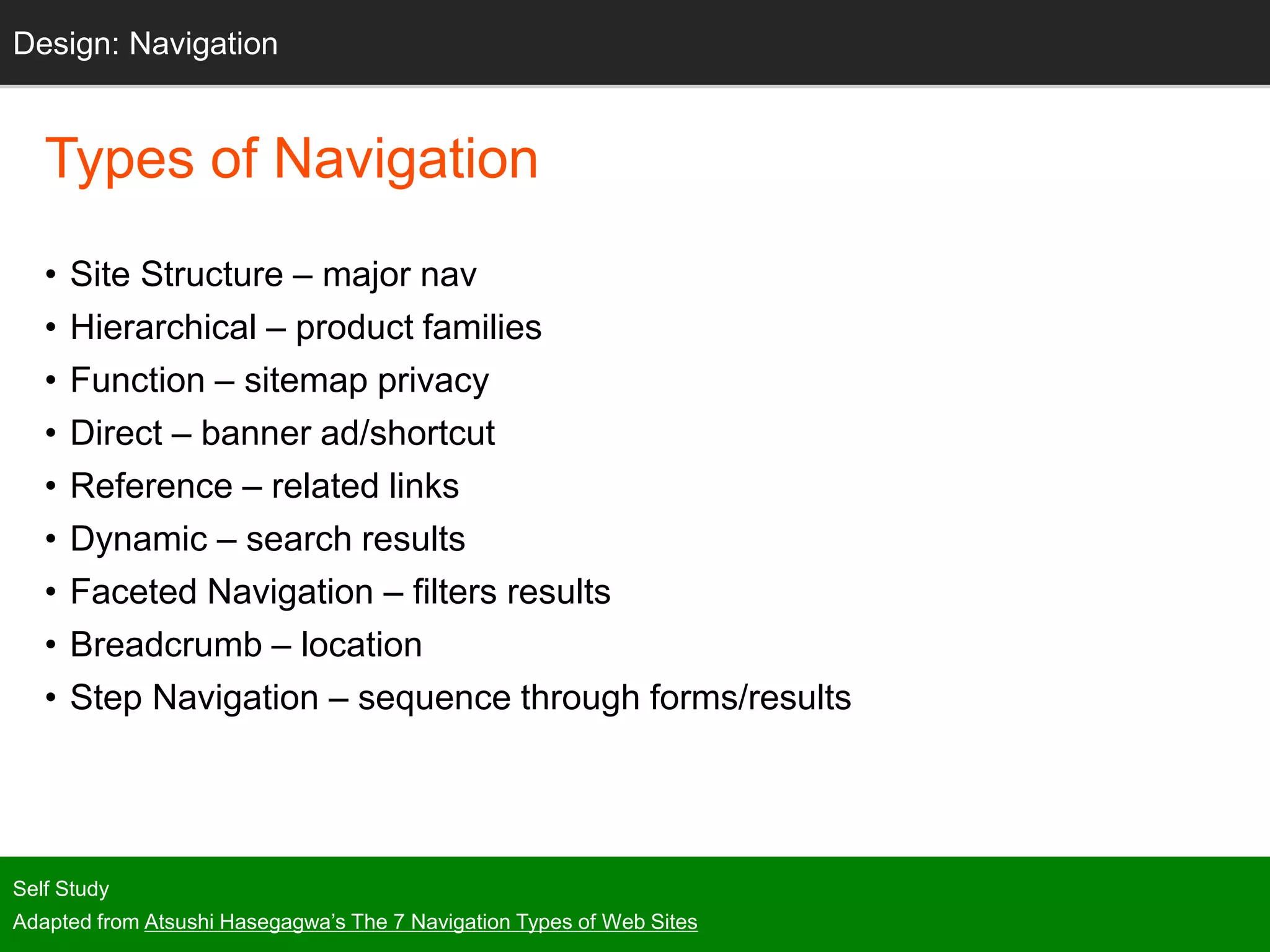 Types of Navigation
• Site Structure – major nav
• Hierarchical – product families
• Function – sitemap privacy
• Direct – banner ad/shortcut
• Reference – related links
• Dynamic – search results
• Faceted Navigation – filters results
• Breadcrumb – location
• Step Navigation – sequence through forms/results
Self Study
Adapted from Atsushi Hasegagwa’s The 7 Navigation Types of Web Sites
Design: Navigation
 
