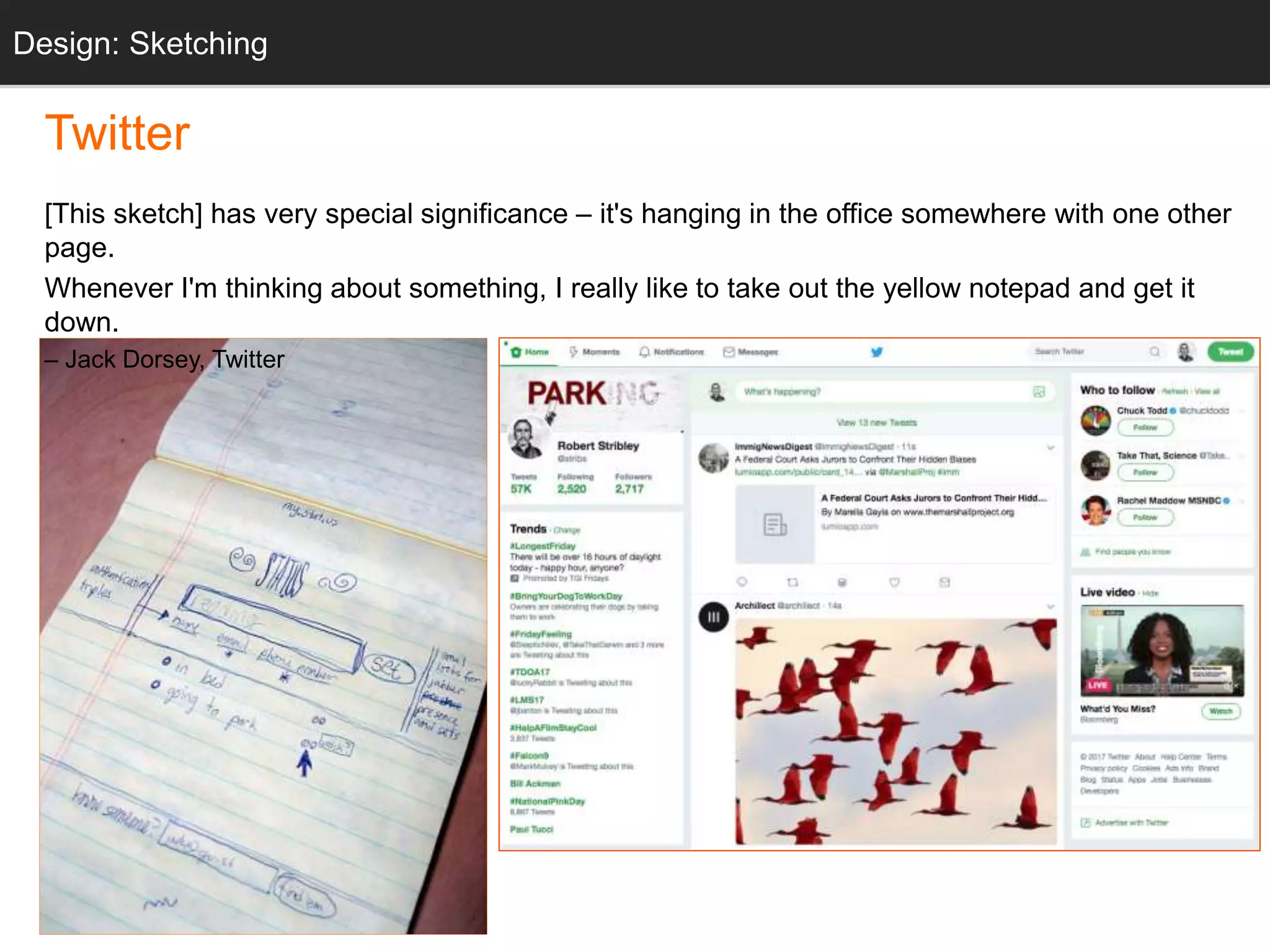 “twttr sketch”
Twitter
[This sketch] has very special significance – it's hanging in the office somewhere with one other
page.
Whenever I'm thinking about something, I really like to take out the yellow notepad and get it
down.
– Jack Dorsey, Twitter
Design: Sketching
 