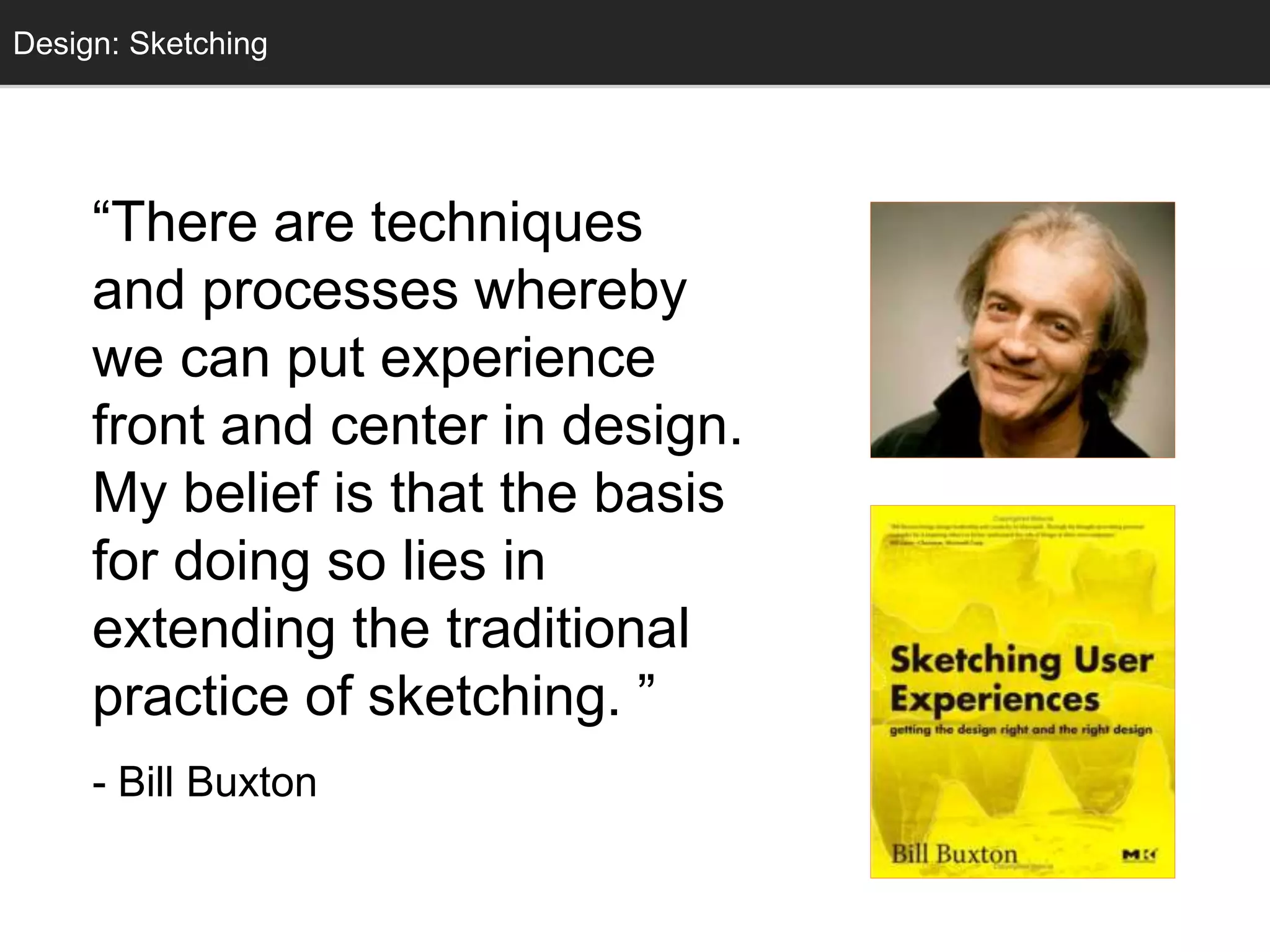 “There are techniques
and processes whereby
we can put experience
front and center in design.
My belief is that the basis
for doing so lies in
extending the traditional
practice of sketching. ”
- Bill Buxton
Design: Sketching
 