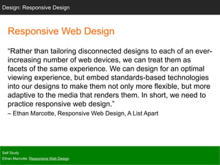 Responsive Web Design
“Rather than tailoring disconnected designs to each of an ever-
increasing number of web devices, we can treat them as
facets of the same experience. We can design for an optimal
viewing experience, but embed standards-based technologies
into our designs to make them not only more flexible, but more
adaptive to the media that renders them. In short, we need to
practice responsive web design.”
– Ethan Marcotte, Responsive Web Design, A List Apart
Self Study
Ethan Marcotte: Responsive Web Design
Design: Responsive Design
 