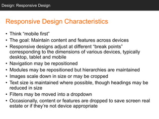Responsive Design Characteristics
• Think “mobile first”
• The goal: Maintain content and features across devices
• Responsive designs adjust at different “break points”
corresponding to the dimensions of various devices, typically
desktop, tablet and mobile
• Navigation may be repositioned
• Modules may be repositioned but hierarchies are maintained
• Images scale down in size or may be cropped
• Text size is maintained where possible, though headings may be
reduced in size
• Filters may be moved into a dropdown
• Occasionally, content or features are dropped to save screen real
estate or if they’re not device appropriate
Design: Responsive Design
 