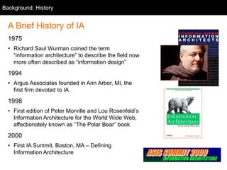 Background: History
A Brief History of IA
1975
• Richard Saul Wurman coined the term
“information architecture” to describe the field now
more often described as “information design”
1994
• Argus Associates founded in Ann Arbor, MI, the
first firm devoted to IA
1998
• First edition of Peter Morville and Lou Rosenfeld’s
Information Architecture for the World Wide Web,
affectionately known as “The Polar Bear” book
2000
• First IA Summit, Boston, MA – Defining
Information Architecture
 