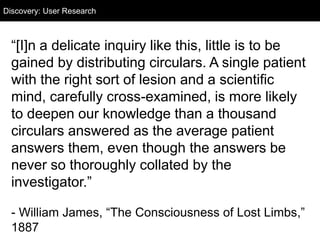 “[I]n a delicate inquiry like this, little is to be
gained by distributing circulars. A single patient
with the right sort of lesion and a scientific
mind, carefully cross-examined, is more likely
to deepen our knowledge than a thousand
circulars answered as the average patient
answers them, even though the answers be
never so thoroughly collated by the
investigator.”
- William James, “The Consciousness of Lost Limbs,”
1887
Discovery: User Research
 