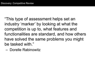 “This type of assessment helps set an
industry ‘marker’ by looking at what the
competition is up to, what features and
functionalities are standard, and how others
have solved the same problems you might
be tasked with.”
– Dorelle Rabinowitz
Discovery: Competitive Review
 