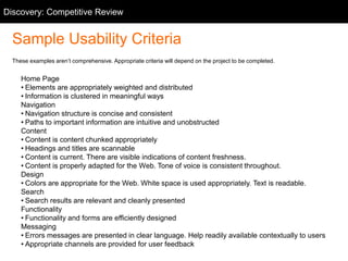 Sample Usability Criteria
These examples aren’t comprehensive. Appropriate criteria will depend on the project to be completed.
Home Page
• Elements are appropriately weighted and distributed
• Information is clustered in meaningful ways
Navigation
• Navigation structure is concise and consistent
• Paths to important information are intuitive and unobstructed
Content
• Content is content chunked appropriately
• Headings and titles are scannable
• Content is current. There are visible indications of content freshness.
• Content is properly adapted for the Web. Tone of voice is consistent throughout.
Design
• Colors are appropriate for the Web. White space is used appropriately. Text is readable.
Search
• Search results are relevant and cleanly presented
Functionality
• Functionality and forms are efficiently designed
Messaging
• Errors messages are presented in clear language. Help readily available contextually to users
• Appropriate channels are provided for user feedback
Discovery: Competitive Review
 