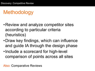Methodology
•Review and analyze competitor sites
according to particular criteria
(heuristics)
•Draw key findings, which can influence
and guide IA through the design phase
•Include a scorecard for high-level
comparison of points across all sites
Also: Comparative Reviews
Discovery: Competitive Review
 