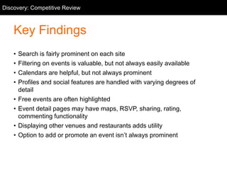 Competitive Review
Key Findings
• Search is fairly prominent on each site
• Filtering on events is valuable, but not always easily available
• Calendars are helpful, but not always prominent
• Profiles and social features are handled with varying degrees of
detail
• Free events are often highlighted
• Event detail pages may have maps, RSVP, sharing, rating,
commenting functionality
• Displaying other venues and restaurants adds utility
• Option to add or promote an event isn’t always prominent
Discovery: Competitive Review
 