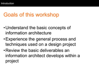 Intro
Goals of this workshop
•Understand the basic concepts of
information architecture
•Experience the general process and
techniques used on a design project
•Review the basic deliverables an
information architect develops within a
project
Introduction
 