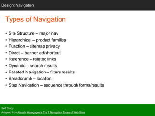 Types of Navigation
• Site Structure – major nav
• Hierarchical – product families
• Function – sitemap privacy
• Direct – banner ad/shortcut
• Reference – related links
• Dynamic – search results
• Faceted Navigation – filters results
• Breadcrumb – location
• Step Navigation – sequence through forms/results
Self Study
Adapted from Atsushi Hasegagwa’s The 7 Navigation Types of Web Sites
Design: Navigation
 