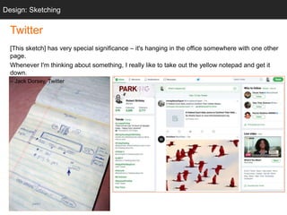 “twttr sketch”
Twitter
[This sketch] has very special significance – it's hanging in the office somewhere with one other
page.
Whenever I'm thinking about something, I really like to take out the yellow notepad and get it
down.
– Jack Dorsey, Twitter
Design: Sketching
 
