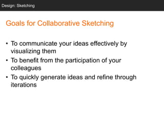 Goals for Collaborative Sketching
• To communicate your ideas effectively by
visualizing them
• To benefit from the participation of your
colleagues
• To quickly generate ideas and refine through
iterations
Design: Sketching
 
