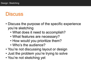• Discuss the purpose of the specific experience
you’re sketching
• What does it need to accomplish?
• What features are necessary?
• How would you prioritize them?
• Who’s the audience?
• You’re not discussing layout or design
• Just the problem you’re trying to solve
• You’re not sketching yet
Design: Sketching
Discuss
 