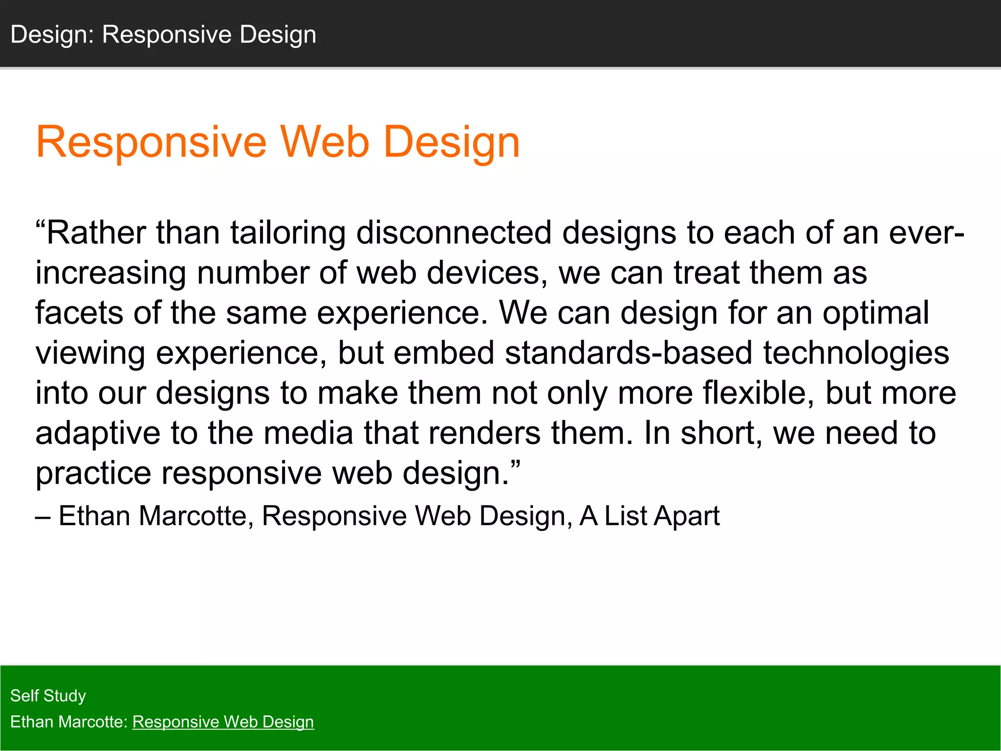 Responsive Web Design
“Rather than tailoring disconnected designs to each of an ever-
increasing number of web devices, we can treat them as
facets of the same experience. We can design for an optimal
viewing experience, but embed standards-based technologies
into our designs to make them not only more flexible, but more
adaptive to the media that renders them. In short, we need to
practice responsive web design.”
– Ethan Marcotte, Responsive Web Design, A List Apart
Self Study
Ethan Marcotte: Responsive Web Design
Design: Responsive Design
 