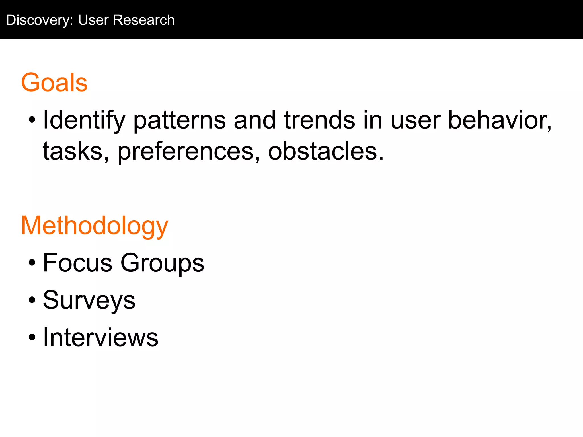 Goals
• Identify patterns and trends in user behavior,
tasks, preferences, obstacles.
Methodology
• Focus Groups
• Surveys
• Interviews
Discovery: User Research
 