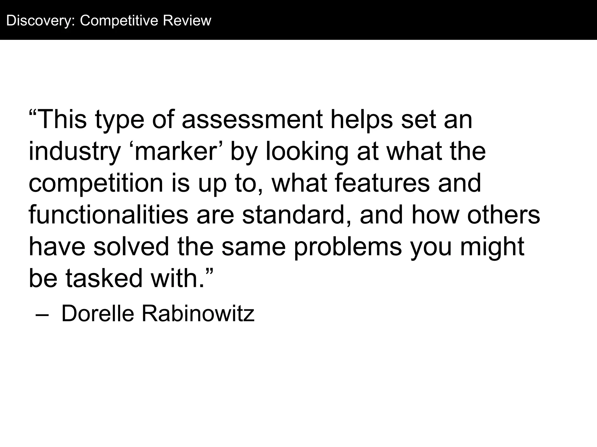 “This type of assessment helps set an
industry ‘marker’ by looking at what the
competition is up to, what features and
functionalities are standard, and how others
have solved the same problems you might
be tasked with.”
– Dorelle Rabinowitz
Discovery: Competitive Review
 