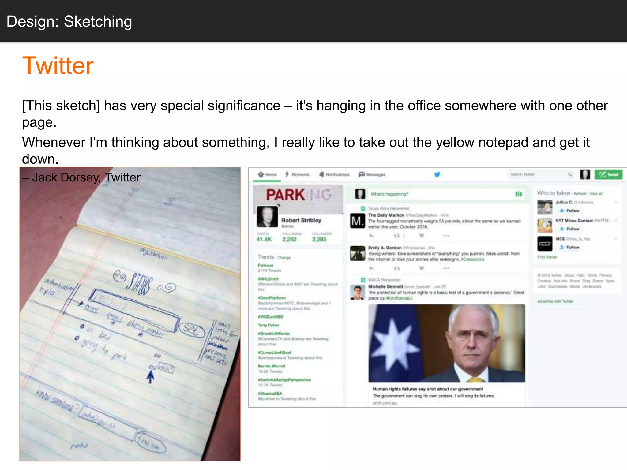 “twttr sketch”
Twitter
[This sketch] has very special significance – it's hanging in the office somewhere with one other
page.
Whenever I'm thinking about something, I really like to take out the yellow notepad and get it
down.
– Jack Dorsey, Twitter
Design: Sketching
 