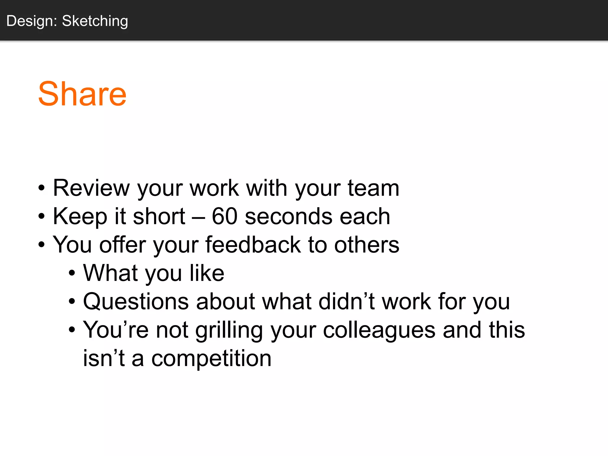 Share
• Review your work with your team
• Keep it short – 60 seconds each
• You offer your feedback to others
• What you like
• Questions about what didn’t work for you
• You’re not grilling your colleagues and this
isn’t a competition
Design: Sketching
 