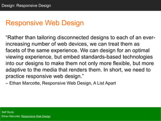 Responsive Web Design
“Rather than tailoring disconnected designs to each of an ever-
increasing number of web devices, we can treat them as
facets of the same experience. We can design for an optimal
viewing experience, but embed standards-based technologies
into our designs to make them not only more flexible, but more
adaptive to the media that renders them. In short, we need to
practice responsive web design.”
– Ethan Marcotte, Responsive Web Design, A List Apart
Self Study
Ethan Marcotte: Responsive Web Design
Design: Responsive Design
 