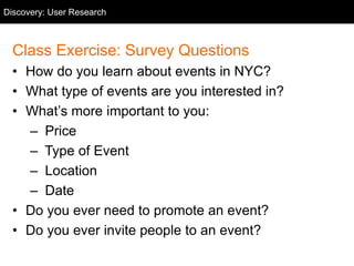 Class Exercise: Survey Questions
• How do you learn about events in NYC?
• What type of events are you interested in?
• What’s more important to you:
– Price
– Type of Event
– Location
– Date
• Do you ever need to promote an event?
• Do you ever invite people to an event?
Discovery: User Research
 
