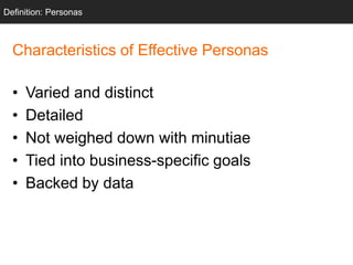 Characteristics of Effective Personas
• Varied and distinct
• Detailed
• Not weighed down with minutiae
• Tied into business-specific goals
• Backed by data
Definition: Personas
 
