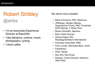 Intro
Robert Stribley
@stribs
• I’m an Associate Experience
Director at Razorfish
• I like literature, cinema, music,
photography, cycling
• I drink coffee
Introduction
My clients have included:
• Bank of America, PNC, Wachovia
• JPMorgan, Morgan Stanley,
Oppenheimer Funds, PNC, Prudential,
Smith Barney, T. Rowe Price
• Boston Scientific, Nasonex
• Brizo, Delta Faucets
• Choice Hotels, RCI,
Reaology/Sotheby’s International
• Computer Associates, EMC
• Ford, Lincoln, Mercedes Benz, smart
• FreshDirect
• AT&T, Nextel
• Day One, Red Cross
• Pearson, Travel Channel, Women’s
Wear Daily
 