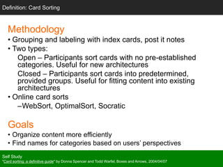 Methodology
• Grouping and labeling with index cards, post it notes
• Two types:
Open – Participants sort cards with no pre-established
categories. Useful for new architectures
Closed – Participants sort cards into predetermined,
provided groups. Useful for fitting content into existing
architectures
• Online card sorts
–WebSort, OptimalSort, Socratic
Goals
• Organize content more efficiently
• Find names for categories based on users’ perspectives
Self Study
"Card sorting: a definitive guide" by Donna Spencer and Todd Warfel, Boxes and Arrows, 2004/04/07
Definition: Card Sorting
 
