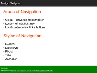 Areas of Navigation
• Global – universal header/footer
• Local – left nav/right nav
• Local content – text links, buttons
Styles of Navigation
• Rollover
• Dropdown
• Flyout
• Tabs
• Accordion
Self Study
Adapted from Atsushi Hasegagwa’s The 7 Navigation Types of Web Sites
Design: Navigation
 