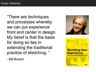 “There are techniques
and processes whereby
we can put experience
front and center in design.
My belief is that the basis
for doing so lies in
extending the traditional
practice of sketching. ”
- Bill Buxton
Design: Sketching
 