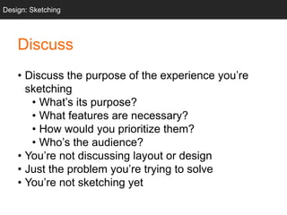• Discuss the purpose of the experience you’re
sketching
• What’s its purpose?
• What features are necessary?
• How would you prioritize them?
• Who’s the audience?
• You’re not discussing layout or design
• Just the problem you’re trying to solve
• You’re not sketching yet
Design: Sketching
Discuss
 