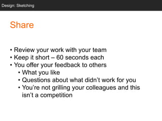 Share
• Review your work with your team
• Keep it short – 60 seconds each
• You offer your feedback to others
• What you like
• Questions about what didn’t work for you
• You’re not grilling your colleagues and this
isn’t a competition
Design: Sketching
 