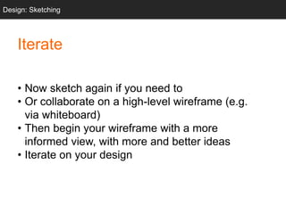 Iterate
• Now sketch again if you need to
• Or collaborate on a high-level wireframe (e.g.
via whiteboard)
• Then begin your wireframe with a more
informed view, with more and better ideas
• Iterate on your design
Design: Sketching
 