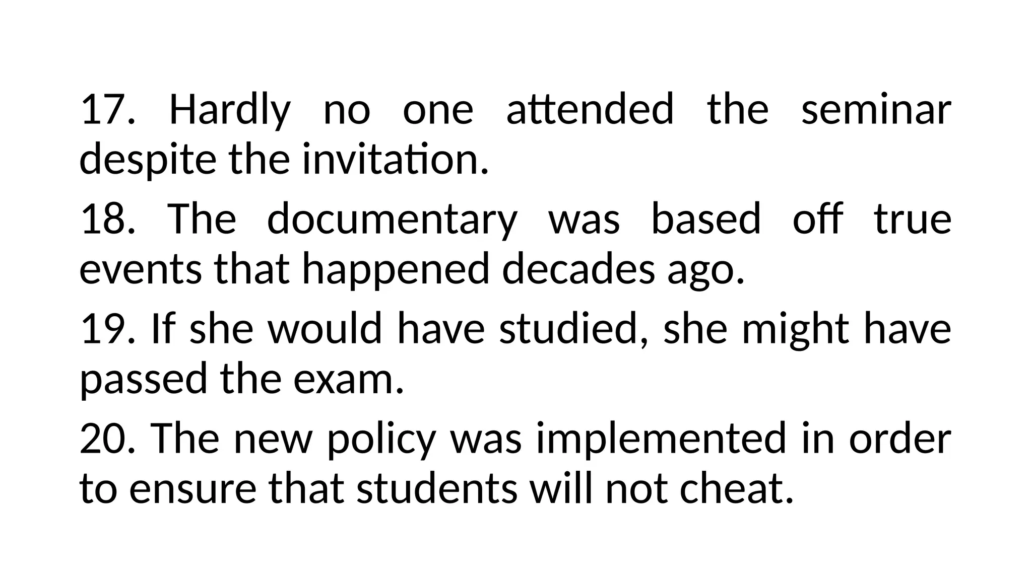 17. Hardly no one attended the seminar
despite the invitation.
18. The documentary was based off true
events that happened decades ago.
19. If she would have studied, she might have
passed the exam.
20. The new policy was implemented in order
to ensure that students will not cheat.
 
