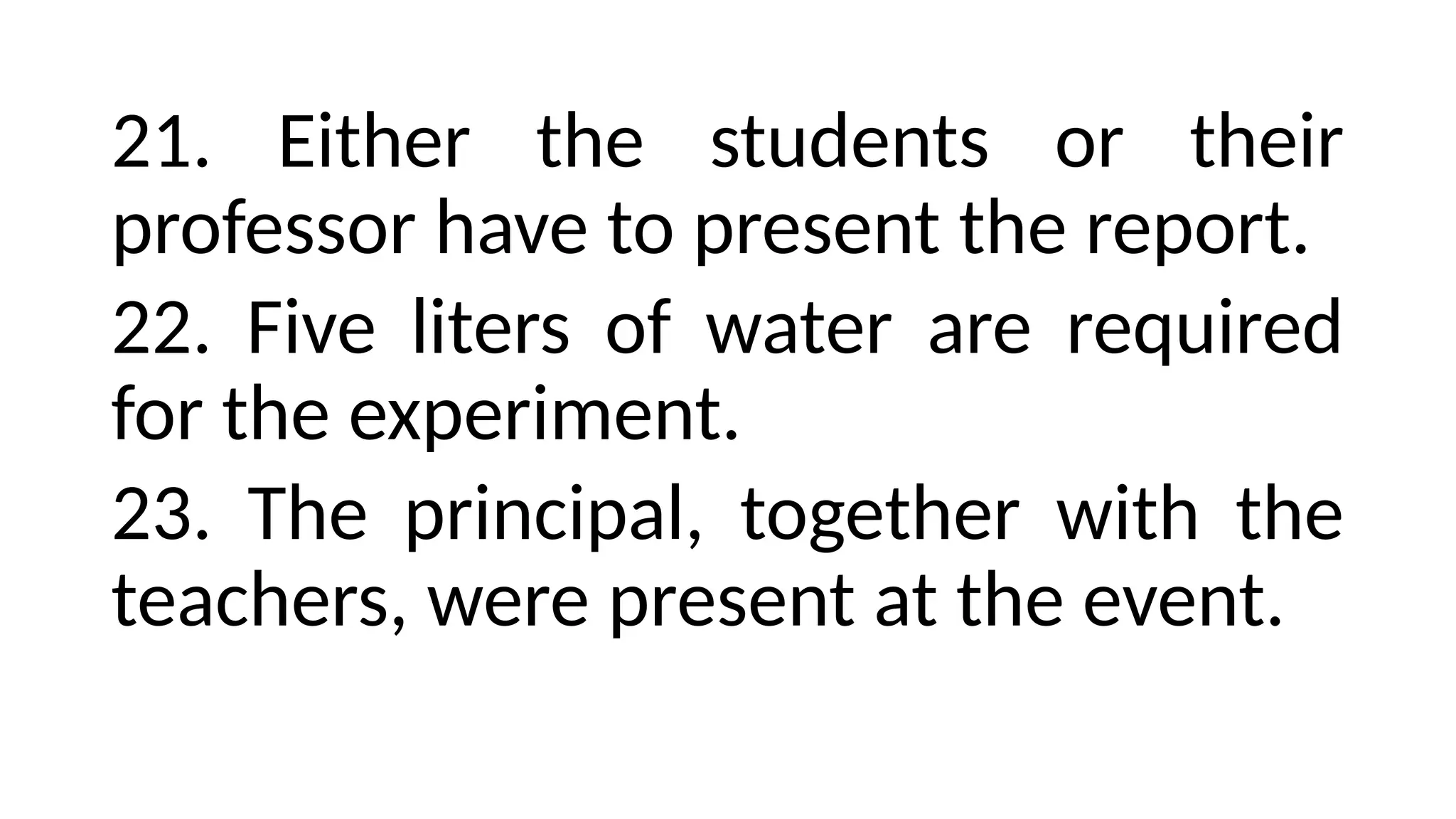 21. Either the students or their
professor have to present the report.
22. Five liters of water are required
for the experiment.
23. The principal, together with the
teachers, were present at the event.
 