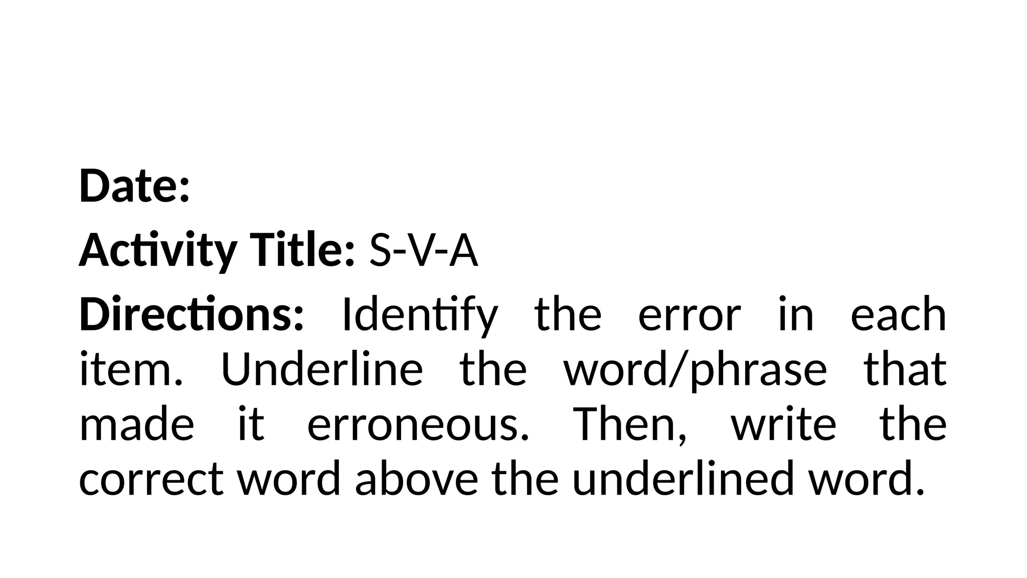Date:
Activity Title: S-V-A
Directions: Identify the error in each
item. Underline the word/phrase that
made it erroneous. Then, write the
correct word above the underlined word.
 