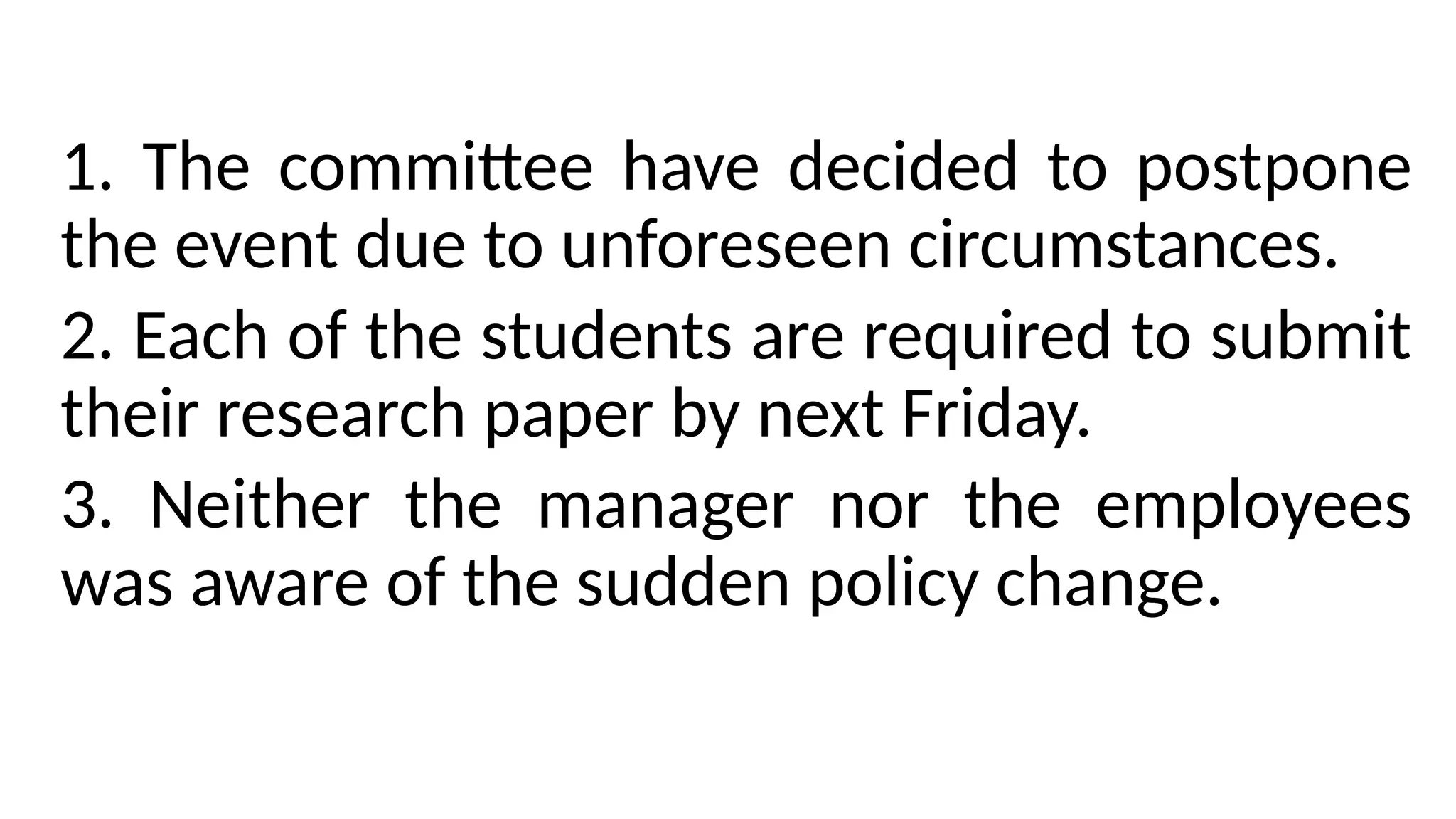 1. The committee have decided to postpone
the event due to unforeseen circumstances.
2. Each of the students are required to submit
their research paper by next Friday.
3. Neither the manager nor the employees
was aware of the sudden policy change.
 