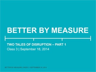 BETTER BY MEASURE 
TWO TALES OF DISRUPTION 
Class 3 | September 18, 2014 
BETTER BY MEASURE | WEEK 3: SEPTEMBER 18, 2014 
 