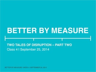 BETTER BY MEASURE! 
TWO TALES OF DISRUPTION – PART TWO! 
Class 4 | September 25, 2014! 
! 
BETTER BY MEASURE | WEEK 4: SEPTEMBER 25, 2014 ! 
 
